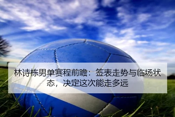 林诗栋男单赛程前瞻：签表走势与临场状态，决定这次能走多远